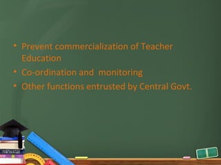 • Prevent commercialization of Teacher
  Education
• Co-ordination and monitoring
• Other functions entrusted by Central Govt.
 