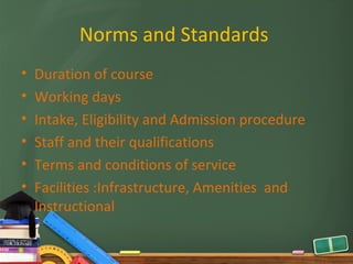 Norms and Standards
•   Duration of course
•   Working days
•   Intake, Eligibility and Admission procedure
•   Staff and their qualifications
•   Terms and conditions of service
•   Facilities :Infrastructure, Amenities and
    Instructional
 