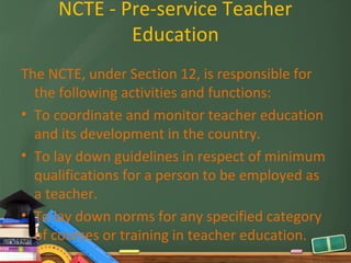 NCTE - Pre-service Teacher
             Education
The NCTE, under Section 12, is responsible for
  the following activities and functions:
• To coordinate and monitor teacher education
  and its development in the country.
• To lay down guidelines in respect of minimum
  qualifications for a person to be employed as
  a teacher.
• To lay down norms for any specified category
  of courses or training in teacher education.
 