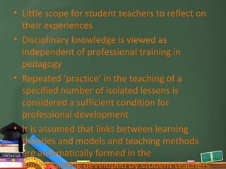 • Little scope for student teachers to reflect on
  their experiences
• Disciplinary knowledge is viewed as
  independent of professional training in
  pedagogy
• Repeated ‘practice’ in the teaching of a
  specified number of isolated lessons is
  considered a sufficient condition for
  professional development
• It is assumed that links between learning
  theories and models and teaching methods
  are automatically formed in the
  understanding developed by student teachers.
 