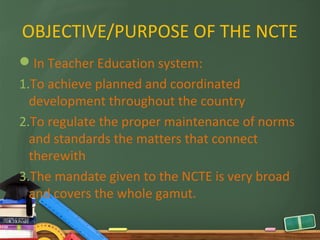 OBJECTIVE/PURPOSE OF THE NCTE
In Teacher Education system:
1.To achieve planned and coordinated
  development throughout the country
2.To regulate the proper maintenance of norms
  and standards the matters that connect
  therewith
3.The mandate given to the NCTE is very broad
  and covers the whole gamut.
 