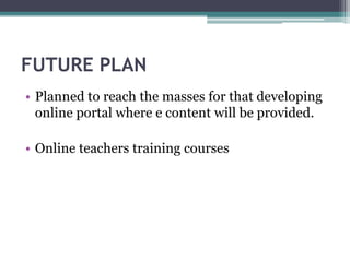 FUTURE PLAN
• Planned to reach the masses for that developing
online portal where e content will be provided.
• Online teachers training courses
 