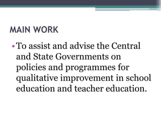 MAIN WORK
•To assist and advise the Central
and State Governments on
policies and programmes for
qualitative improvement in school
education and teacher education.
 
