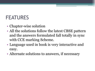 FEATURES
• Chapter-wise solution
• All the solutions follow the latest CBSE pattern
and the answers formulated fall totally in sync
with CCE marking Scheme.
• Language used in book is very interactive and
easy.
• Alternate solutions to answers, if necessary
 