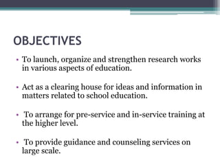 OBJECTIVES
• To launch, organize and strengthen research works
in various aspects of education.
• Act as a clearing house for ideas and information in
matters related to school education.
• To arrange for pre-service and in-service training at
the higher level.
• To provide guidance and counseling services on
large scale.
 