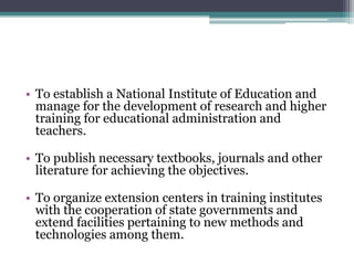 • To establish a National Institute of Education and
manage for the development of research and higher
training for educational administration and
teachers.
• To publish necessary textbooks, journals and other
literature for achieving the objectives.
• To organize extension centers in training institutes
with the cooperation of state governments and
extend facilities pertaining to new methods and
technologies among them.
 