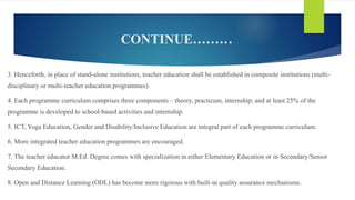 CONTINUE………
3. Henceforth, in place of stand-alone institutions, teacher education shall be established in composite institutions (multi-
disciplinary or multi-teacher education programmes).
4. Each programme curriculum comprises three components – theory, practicum, internship; and at least 25% of the
programme is developed to school-based activities and internship.
5. ICT, Yoga Education, Gender and Disability/Inclusive Education are integral part of each programme curriculum.
6. More integrated teacher education programmes are encouraged.
7. The teacher educator M.Ed. Degree comes with specialization in either Elementary Education or in Secondary/Senior
Secondary Education.
8. Open and Distance Learning (ODL) has become more rigorous with built-in quality assurance mechanisms.
 