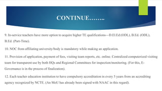 CONTINUE……..
9. In-service teachers have more option to acquire higher TE qualifications—D.El.Ed (ODL), B.Ed. (ODL),
B.Ed. (Part-Time).
10. NOC from affiliating university/body is mandatory while making an application.
11. Provision of application, payment of fees, visiting team reports, etc. online. Centralized computerized visiting
team for transparent use by both HQs and Regional Committees for inspection/monitoring. (For this, E-
Governance is in the process of finalization).
12. Each teacher education institution to have compulsory accreditation in every 5 years from an accrediting
agency recognized by NCTE. (An MoU has already been signed with NAAC in this regard).
 