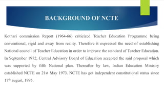 BACKGROUND OF NCTE
Kothari commission Report (1964-66) criticized Teacher Education Programme being
conventional, rigid and away from reality. Therefore it expressed the need of establishing
National council of Teacher Education in order to improve the standard of Teacher Education.
In September 1972, Central Advisory Board of Education accepted the said proposal which
was supported by fifth National plan. Thereafter by law, Indian Education Ministry
established NCTE on 21st May 1973. NCTE has got independent constitutional status since
17th august, 1995.
 