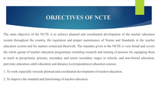 OBJECTIVES OF NCTE
The main objective of the NCTE is to achieve planned and coordinated development of the teacher education
system throughout the country, the regulation and proper maintenance of Norms and Standards in the teacher
education system and for matters connected therewith. The mandate given to the NCTE is very broad and covers
the whole gamut of teacher education programmes including research and training of persons for equipping them
to teach at pre-primary, primary, secondary and senior secondary stages in schools, and non-formal education,
part-time education, adult education and distance (correspondence) education courses.
1. To work especially towards planned and coordinated development of teacher-education.
2. To improve the standard and functioning of teacher-educators.
 