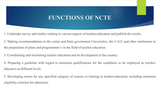 FUNCTIONS OF NCTE
1. Undertake survey and studies relating to various aspects of teacher-education and publish the results.
2. Making recommendations to the center and State government Universities, the U.G.C and other institutions in
the preparation of plans and programmme‘s in the field of teacher education.
3. Coordinating and monitoring teacher education and its development in the country.
4. Preparing a guideline with regard to minimum qualifications for the candidates to be employed as teacher-
educators at different levels.
5. Developing norms for any specified category of courses or training in teacher-education, including minimum
eligibility criterion for admission.
 