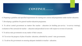 CONTINUE……..
6. Preparing a guideline and specified requirements for starting new courses and programmes under teacher education.
7. Developing a guideline for general teacher-education programme.
8. To advise central government on matters like teacher - education (in building pre-service / in-service training),
evaluation of the curricula for teacher -- education and periodical review with respect to revision of curricula.
9. To advise state governments on any matter of their concern.
10. To review the progress of plan of teacher- education, submitted by central / state governments.
11. To advise the government on ensuring adequate standards in teacher - education.
 