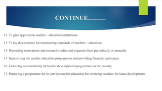 CONTINUE………
12. To give approval to teacher - education institutions.
13. To lay down norms for maintaining standards of teachers - education.
14. Promoting innovations and research studies and organize them periodically or annually.
15. Supervising the teacher education programmes and providing financial assistance.
16. Enforcing accountability of teacher development programmes in the country.
17. Preparing a programme for in-service teacher education for orienting teachers for latest development.
 