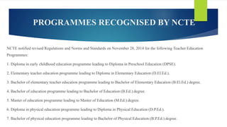 PROGRAMMES RECOGNISED BY NCTE
NCTE notified revised Regulations and Norms and Standards on November 28, 2014 for the following Teacher Education
Programmes:
1. Diploma in early childhood education programme leading to Diploma in Preschool Education (DPSE).
2. Elementary teacher education programme leading to Diploma in Elementary Education (D.El.Ed.).
3. Bachelor of elementary teacher education programme leading to Bachelor of Elementary Education (B.El.Ed.) degree.
4. Bachelor of education programme leading to Bachelor of Education (B.Ed.) degree.
5. Master of education programme leading to Master of Education (M.Ed.) degree.
6. Diploma in physical education programme leading to Diploma in Physical Education (D.P.Ed.).
7. Bachelor of physical education programme leading to Bachelor of Physical Education (B.P.Ed.) degree.
 