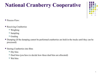 National Cranberry Cooperative
 Process

Flow:

 Receiving

Cranberries
 Weighing
 Sampling
 Grading
 Dumping (If the dumping cannot be performed cranberries are held in the trucks until they can be
processed)
 Storing

Cranberries into Bins
 Dry bins
 Dual bins (you have to decide how these dual bins are allocated)
 Wet bins

1

 