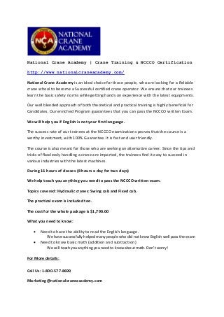 National Crane Academy | Crane Training & NCCCO Certification
http://www.nationalcraneacademy.com/
National Crane Academy is an ideal choice for those people, who are looking for a Reliable
crane school to become a Successful certified crane operator. We ensure that our trainees
learn the basic safety norms while getting hands on experience with the latest equipments.
Our well blended approach of both theoretical and practical training is highly beneficial for
Candidates. Our enriched Program guarantees that you can pass the NCCCO written Exam.
We will help you if English is not your first language.
The success rate of our trainees at the NCCCO examinations proves that the course is a
worthy investment, with 100% Guarantee. It is fast and user friendly.
The course is also meant for those who are seeking an alternative career. Since the tips and
tricks of flawlessly handling a crane are imparted, the trainees find it easy to succeed in
various industries with the latest machines.
During 16 hours of classes (8 hours a day for two days)
We help teach you anything you need to pass the NCCCO written exam.
Topics covered: Hydraulic cranes: Swing cab and Fixed cab.
The practical exam is included too.
The cost for the whole package is $1,790.00
What you need to know:
 Need to have the ability to read the English language.
We have successfully helped many people who did not know English well pass the exam
 Need to know basic math (addition and subtraction)
We will teach you anything you need to know about math. Don’t worry!
For More details:
Call Us: 1-800-577-8699
Marketing@nationalcraneacademy.com
 