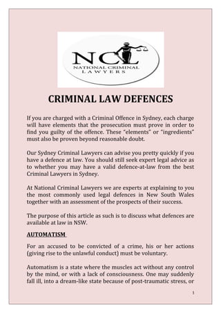 CRIMINAL LAW DEFENCES
If you are charged with a Criminal Offence in Sydney, each charge
will have elements that the prosecution must prove in order to
find you guilty of the offence. These “elements” or “ingredients”
must also be proven beyond reasonable doubt.
Our Sydney Criminal Lawyers can advise you pretty quickly if you
have a defence at law. You should still seek expert legal advice as
to whether you may have a valid defence-at-law from the best
Criminal Lawyers in Sydney.
At National Criminal Lawyers we are experts at explaining to you
the most commonly used legal defences in New South Wales
together with an assessment of the prospects of their success.
The purpose of this article as such is to discuss what defences are
available at law in NSW.
AUTOMATISM
For an accused to be convicted of a crime, his or her actions
(giving rise to the unlawful conduct) must be voluntary.
Automatism is a state where the muscles act without any control
by the mind, or with a lack of consciousness. One may suddenly
fall ill, into a dream-like state because of post-traumatic stress, or
1
 