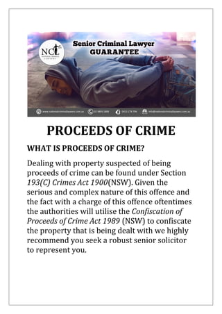 PROCEEDS OF CRIME
WHAT IS PROCEEDS OF CRIME?
Dealing with property suspected of being
proceeds of crime can be found under Section
193(C) Crimes Act 1900(NSW). Given the
serious and complex nature of this offence and
the fact with a charge of this offence oftentimes
the authorities will utilise the Confiscation of
Proceeds of Crime Act 1989 (NSW) to confiscate
the property that is being dealt with we highly
recommend you seek a robust senior solicitor
to represent you.
 