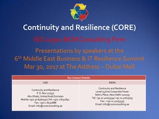 Continuity and Resilience (CORE)
ISO 22301 BCM Consulting Firm
Presentations by speakers at the
6th Middle East Business & IT Resilience Summit
Mar 30, 2017 atThe Address – Dubai Mall
Our Contact Details:
UAE INDIA
Continuity and Resilience
P. O. Box 127557
Abu Dhabi,UnitedArab Emirates
Mobile:+971 50 8460530 |Tel: +971 2 8152831
Fax: +971 2 8152888
Email: info@coreconsulting.ae
Continuity and Resilience
Level 15,Eros CorporateTower
Nehru Place ,New Delhi-110019
Tel: +91 11 41055534/ +91 11 41613033
Fax: ++91 11 41055535
Email: info@coreconsulting.ae
 