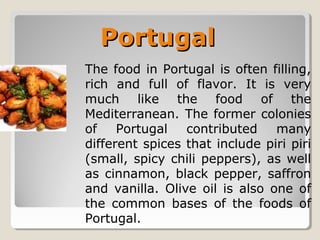 PortugalPortugal
The food in Portugal is often filling,
rich and full of flavor. It is very
much like the food of the
Mediterranean. The former colonies
of Portugal contributed many
different spices that include piri piri
(small, spicy chili peppers), as well
as cinnamon, black pepper, saffron
and vanilla. Olive oil is also one of
the common bases of the foods of
Portugal.
 