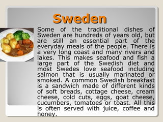 Some of the traditional dishes of
Sweden are hundreds of years old, but
are still an essential part of the
everyday meals of the people. There is
a very long coast and many rivers and
lakes. This makes seafood and fish a
large part of the Swedish diet and
most Swedes love seafood including
salmon that is usually marinated or
smoked. A common Swedish breakfast
is a sandwich made of different kinds
of soft breads, cottage cheese, cream
cheese, cold cuts, eggs, goat cheese,
cucumbers, tomatoes or toast. All this
is often served with juice, coffee and
honey.
SwedenSweden
 