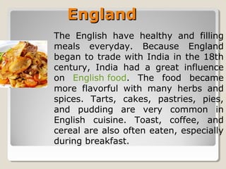 EnglandEngland
The English have healthy and filling
meals everyday. Because England
began to trade with India in the 18th
century, India had a great influence
on English food. The food became
more flavorful with many herbs and
spices. Tarts, cakes, pastries, pies,
and pudding are very common in
English cuisine. Toast, coffee, and
cereal are also often eaten, especially
during breakfast.
 
