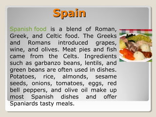 SpainSpain
Spanish food is a blend of Roman,
Greek, and Celtic food. The Greeks
and Romans introduced grapes,
wine, and olives. Meat pies and fish
came from the Celts. Ingredients
such as garbanzo beans, lentils, and
green beans are often used in dishes.
Potatoes, rice, almonds, sesame
seeds, onions, tomatoes, eggs, red
bell peppers, and olive oil make up
most Spanish dishes and offer
Spaniards tasty meals.
 