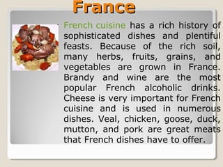FranceFrance
French cuisine has a rich history of
sophisticated dishes and plentiful
feasts. Because of the rich soil,
many herbs, fruits, grains, and
vegetables are grown in France.
Brandy and wine are the most
popular French alcoholic drinks.
Cheese is very important for French
cuisine and is used in numerous
dishes. Veal, chicken, goose, duck,
mutton, and pork are great meats
that French dishes have to offer.
 