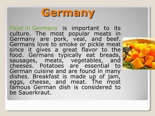 GermanyGermany
Food in Germany is important to its
culture. The most popular meats in
Germany are pork, veal, and beef.
Germans love to smoke or pickle meat
since it gives a great flavor to the
food. Germans typically eat breads,
sausages, meats, vegetables, and
cheeses. Potatoes are essential to
German cuisine and are found in many
dishes. Breakfast is made up of jam,
eggs, cheese, and meat. The most
famous German dish is considered to
be Sauerkraut.
 