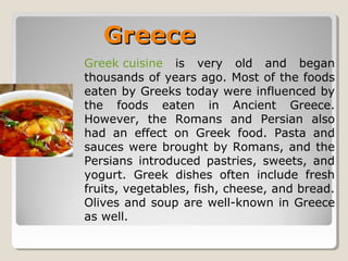 GreeceGreece
Greek cuisine is very old and began
thousands of years ago. Most of the foods
eaten by Greeks today were influenced by
the foods eaten in Ancient Greece.
However, the Romans and Persian also
had an effect on Greek food. Pasta and
sauces were brought by Romans, and the
Persians introduced pastries, sweets, and
yogurt. Greek dishes often include fresh
fruits, vegetables, fish, cheese, and bread.
Olives and soup are well-known in Greece
as well.
 