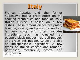 ItalyItaly
France, Austria, and the former
Yugoslavia had a great effect on the
cooking techniques and food of Italy.
Italian cuisine is based on a few
dishes. These famous dishes are pasta,
lasagna, ravioli, and pizza. Italian food
is very spicy and often includes
ingredients such as crushed red
pepper, black pepper, red bell pepper,
and green bell pepper. Cheese is also
an indispensable ingredient. A few
types of Italian cheese are romano,
parmesan, mozzarella, ricotta, and
gorgonzola.
 
