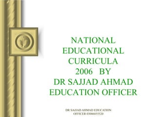 NATIONAL
EDUCATIONAL
CURRICULA
2006 BY
DR SAJJAD AHMAD
EDUCATION OFFICER
DR SAJJAD AHMAD EDUCATION
OFFICER 03006855520
 