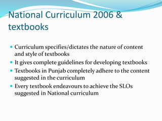 National Curriculum 2006 &
textbooks
 Curriculum specifies/dictates the nature of content
and style of textbooks
 It gives complete guidelines for developing textbooks
 Textbooks in Punjab completely adhere to the content
suggested in the curriculum
 Every textbook endeavours to achieve the SLOs
suggested in National curriculum
 
