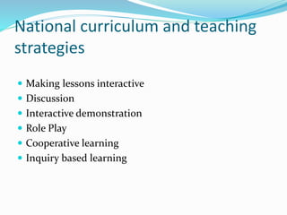 National curriculum and teaching
strategies
 Making lessons interactive
 Discussion
 Interactive demonstration
 Role Play
 Cooperative learning
 Inquiry based learning
 