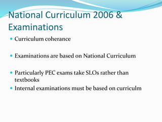 National Curriculum 2006 &
Examinations
 Curriculum coherance
 Examinations are based on National Curriculum
 Particularly PEC exams take SLOs rather than
textbooks
 Internal examinations must be based on curriculm
 