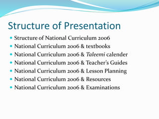 Structure of Presentation
 Structure of National Curriculum 2006
 National Curriculum 2006 & textbooks
 National Curriculum 2006 & Taleemi calender
 National Curriculum 2006 & Teacher’s Guides
 National Curriculum 2006 & Lesson Planning
 National Curriculum 2006 & Resources
 National Curriculum 2006 & Examinations
 