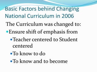 Basic Factors behind Changing
National Curriculum in 2006
The Curriculum was changed to:
Ensure shift of emphasis from
Teacher centered to Student
centered
To know to do
To know and to become
 