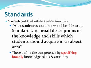 Standards
 Standards (as defined in the National Curriculum )are:
 “what students should know and be able to do.
Standards are broad descriptions of
the knowledge and skills which
students should acquire in a subject
area”
 These define the competency by specifying
broadly knowledge, skills & attitudes
 
