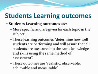 Students Learning outcomes
 Students Learning outcomes are:
 More specific and are given for each topic in the
subject.
 These learning outcomes “determine how well
students are performing and will assure that all
students are measured on the same knowledge
and skills using the same method of
assessment”.
 These outcomes are “realistic, observable,
achievable and measurable”
 