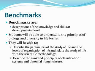 Benchmarks
 Benchmarks are:
 descriptions of the knowledge and skills at
developmental level.
 Students will be able to understand the principles of
biology and diversity in life forms.
 They will be able to;
1. Describe the parameters of the study of life and the
levels of organization of life and relate the study of life
with the scientific methodology.
2. Describe the aims and principles of classification
systems and binomial nomenclature.
 
