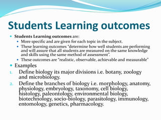Students Learning outcomes
 Students Learning outcomes are:
 More specific and are given for each topic in the subject.
 These learning outcomes “determine how well students are performing
and will assure that all students are measured on the same knowledge
and skills using the same method of assessment”.
 These outcomes are “realistic, observable, achievable and measurable”
 Examples
1. Define biology its major divisions i.e. botany, zoology
and microbiology.
2. Define the branches of biology i.e. morphology, anatomy,
physiology, embryology, taxonomy, cell biology,
histology, paleontology, environmental biology,
biotechnology, socio-biology, parasitology, immunology,
entomology, genetics, pharmacology.
 
