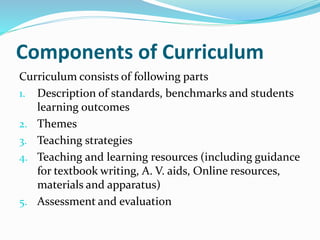 Components of Curriculum
Curriculum consists of following parts
1. Description of standards, benchmarks and students
learning outcomes
2. Themes
3. Teaching strategies
4. Teaching and learning resources (including guidance
for textbook writing, A. V. aids, Online resources,
materials and apparatus)
5. Assessment and evaluation
 