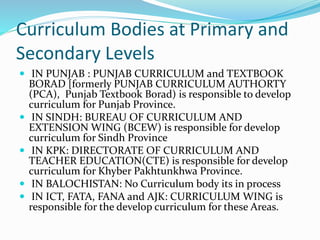 Curriculum Bodies at Primary and
Secondary Levels
 IN PUNJAB : PUNJAB CURRICULUM and TEXTBOOK
BORAD [formerly PUNJAB CURRICULUM AUTHORTY
(PCA), Punjab Textbook Borad) is responsible to develop
curriculum for Punjab Province.
 IN SINDH: BUREAU OF CURRICULUM AND
EXTENSION WING (BCEW) is responsible for develop
curriculum for Sindh Province
 IN KPK: DIRECTORATE OF CURRICULUM AND
TEACHER EDUCATION(CTE) is responsible for develop
curriculum for Khyber Pakhtunkhwa Province.
 IN BALOCHISTAN: No Curriculum body its in process
 IN ICT, FATA, FANA and AJK: CURRICULUM WING is
responsible for the develop curriculum for these Areas.
 