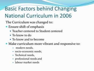 Basic Factors behind Changing
National Curriculum in 2006
The Curriculum was changed to:
 Ensure shift of emphasis
 Teacher centered to Student centered
 To know to do
 To know and to become
 Make curriculum more vibrant and responsive to:
 modern needs,
 socio-economic needs,
 Technical needs,
 professional needs and
 labour market needs
 