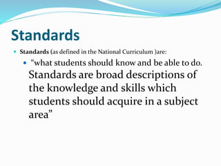 Standards
 Standards (as defined in the National Curriculum )are:
 “what students should know and be able to do.
Standards are broad descriptions of
the knowledge and skills which
students should acquire in a subject
area”
 