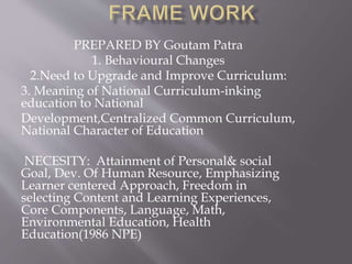 PREPARED BY Goutam Patra
1. Behavioural Changes
2.Need to Upgrade and Improve Curriculum:
3. Meaning of National Curriculum-inking
education to National
Development,Centralized Common Curriculum,
National Character of Education
NECESITY: Attainment of Personal& social
Goal, Dev. Of Human Resource, Emphasizing
Learner centered Approach, Freedom in
selecting Content and Learning Experiences,
Core Components, Language, Math,
Environmental Education, Health
Education(1986 NPE)
 