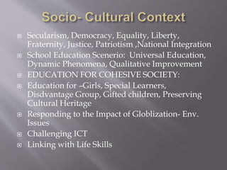  Secularism, Democracy, Equality, Liberty,
Fraternity, Justice, Patriotism ,National Integration
 School Education Scenerio: Universal Education,
Dynamic Phenomena, Qualitative Improvement
 EDUCATION FOR COHESIVE SOCIETY:
 Education for –Girls, Special Learners,
Disdvantage Group, Gifted children, Preserving
Cultural Heritage
 Responding to the Impact of Globlization- Env.
Issues
 Challenging ICT
 Linking with Life Skills
 
