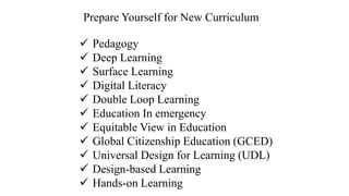 ✓ Pedagogy
✓ Deep Learning
✓ Surface Learning
✓ Digital Literacy
✓ Double Loop Learning
✓ Education In emergency
✓ Equitable View in Education
✓ Global Citizenship Education (GCED)
✓ Universal Design for Learning (UDL)
✓ Design-based Learning
✓ Hands-on Learning
Prepare Yourself for New Curriculum
 