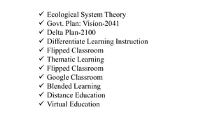 ✓ Ecological System Theory
✓ Govt. Plan: Vision-2041
✓ Delta Plan-2100
✓ Differentiate Learning Instruction
✓ Flipped Classroom
✓ Thematic Learning
✓ Flipped Classroom
✓ Google Classroom
✓ Blended Learning
✓ Distance Education
✓ Virtual Education
 