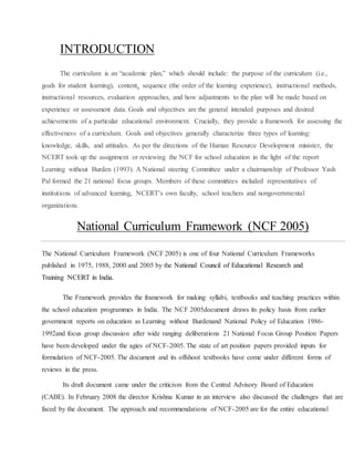 INTRODUCTION
The curriculum is an “academic plan,” which should include: the purpose of the curriculum (i.e.,
goals for student learning), content, sequence (the order of the learning experience), instructional methods,
instructional resources, evaluation approaches, and how adjustments to the plan will be made based on
experience or assessment data. Goals and objectives are the general intended purposes and desired
achievements of a particular educational environment. Crucially, they provide a framework for assessing the
effectiveness of a curriculum. Goals and objectives generally characterize three types of learning:
knowledge, skills, and attitudes. As per the directions of the Human Resource Development minister, the
NCERT took up the assignment or reviewing the NCF for school education in the light of the report
Learning without Burden (1993). A National steering Committee under a chairmanship of Professor Yash
Pal formed the 21 national focus groups. Members of these committees included representatives of
institutions of advanced learning, NCERT’s own faculty, school teachers and nongovernmental
organizations.
National Curriculum Framework (NCF 2005)
The National Curriculum Framework (NCF 2005) is one of four National Curriculum Frameworks
published in 1975, 1988, 2000 and 2005 by the National Council of Educational Research and
Training NCERT in India.
The Framework provides the framework for making syllabi, textbooks and teaching practices within
the school education programmes in India. The NCF 2005document draws its policy basis from earlier
government reports on education as Learning without Burdenand National Policy of Education 1986-
1992and focus group discussion after wide ranging deliberations 21 National Focus Group Position Papers
have been developed under the agies of NCF-2005. The state of art position papers provided inputs for
formulation of NCF-2005. The document and its offshoot textbooks have come under different forms of
reviews in the press.
Its draft document came under the criticism from the Central Advisory Board of Education
(CABE). In February 2008 the director Krishna Kumar in an interview also discussed the challenges that are
faced by the document. The approach and recommendations of NCF-2005 are for the entire educational
 